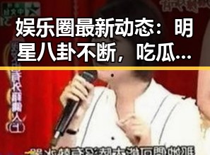 娱乐圈最新动态:明星八卦不断,吃瓜群众热情高涨!